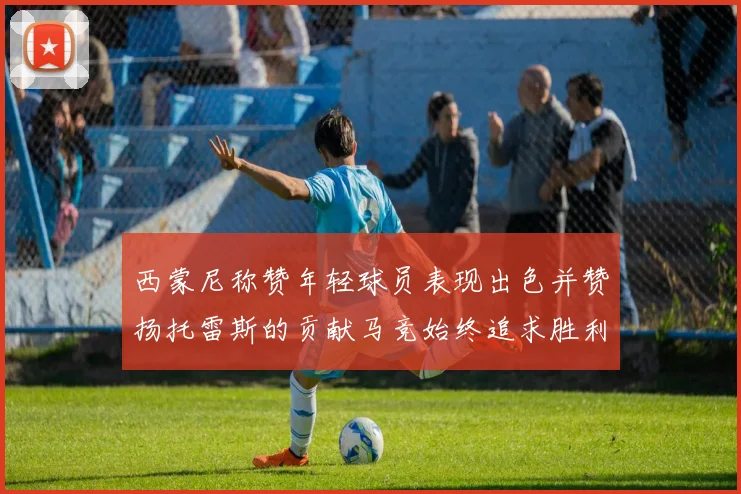 西蒙尼称赞年轻球员表现出色并赞扬托雷斯的贡献马竞始终追求胜利