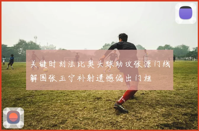 关键时刻法比奥头球助攻张源门线解围张玉宁补射遗憾偏出门框