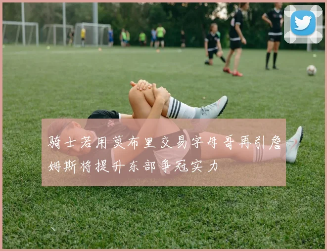 骑士若用莫布里交易字母哥再引詹姆斯将提升东部争冠实力