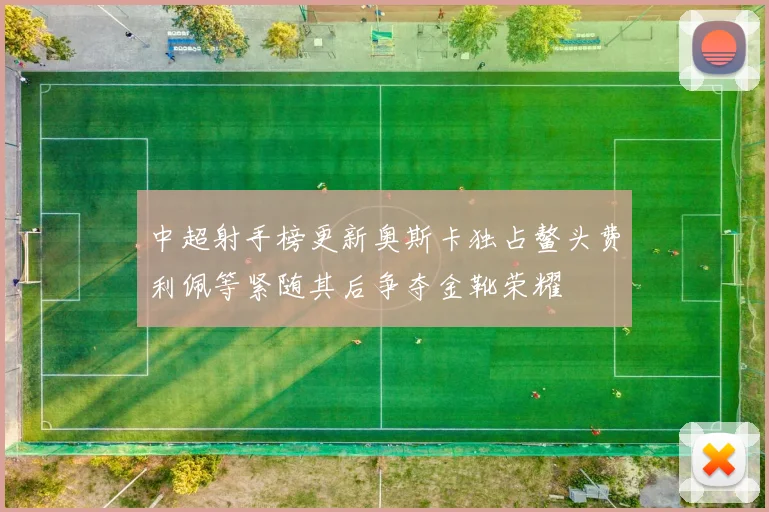 中超射手榜更新奥斯卡独占鳌头费利佩等紧随其后争夺金靴荣耀