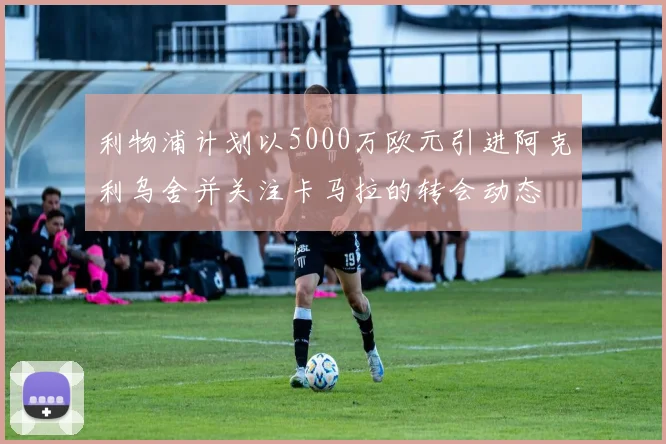 利物浦计划以5000万欧元引进阿克利乌舍并关注卡马拉的转会动态
