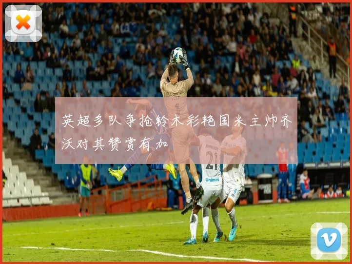 英超多队争抢铃木彩艳国米主帅齐沃对其赞赏有加