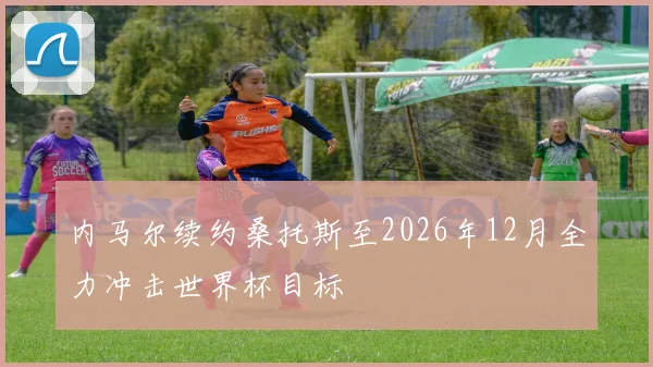 内马尔续约桑托斯至2026年12月全力冲击世界杯目标