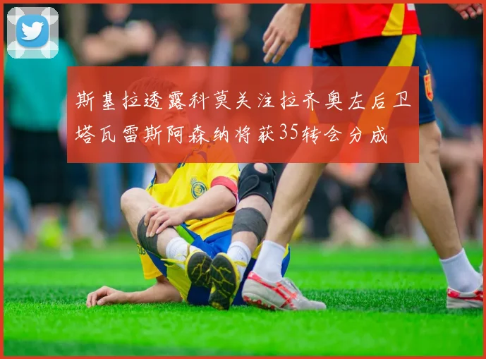斯基拉透露科莫关注拉齐奥左后卫塔瓦雷斯阿森纳将获35转会分成