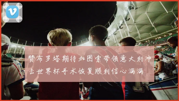 赞布罗塔期待加图索带领意大利冲击世界杯手术恢复顺利信心满满