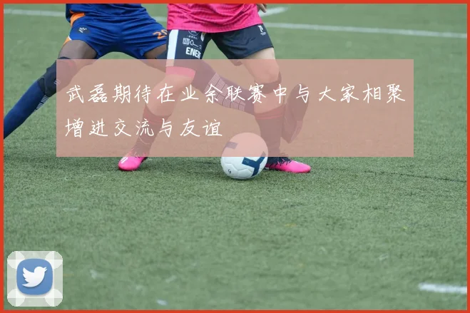 武磊期待在业余联赛中与大家相聚增进交流与友谊