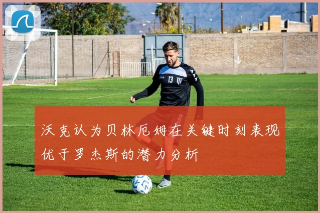 沃克认为贝林厄姆在关键时刻表现优于罗杰斯的潜力分析