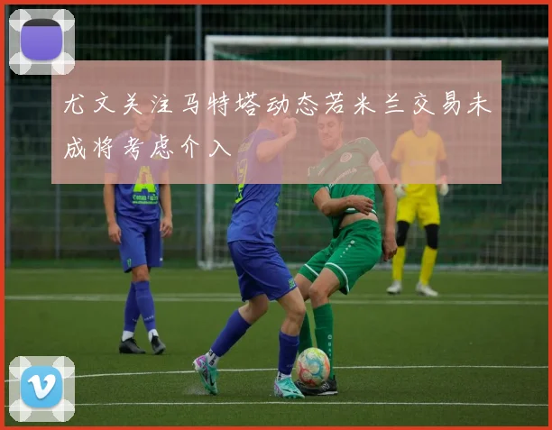 尤文关注马特塔动态若米兰交易未成将考虑介入