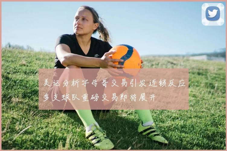 美记分析字母哥交易引发连锁反应多支球队重磅交易即将展开