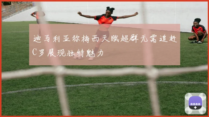 迪马利亚称梅西天赋超群无需追赶C罗展现独特魅力