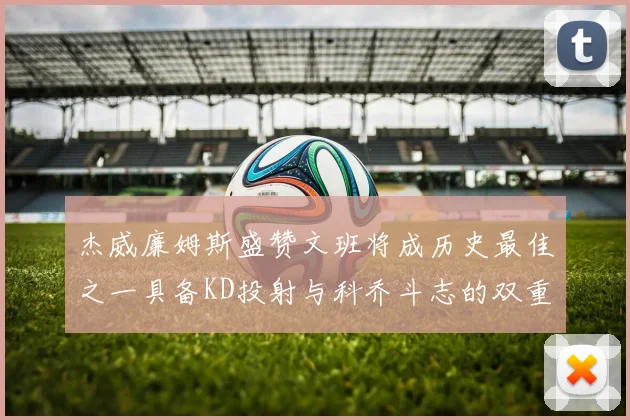 杰威廉姆斯盛赞文班将成历史最佳之一具备KD投射与科乔斗志的双重优势