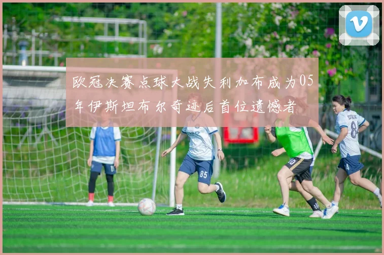 欧冠决赛点球大战失利加布成为05年伊斯坦布尔奇迹后首位遗憾者