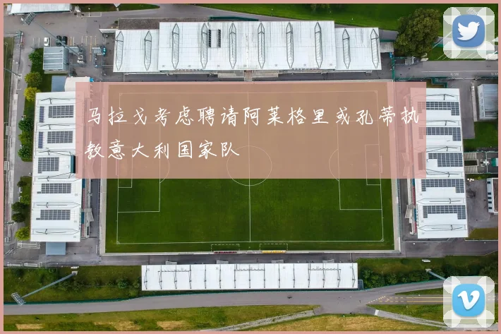 马拉戈考虑聘请阿莱格里或孔蒂执教意大利国家队